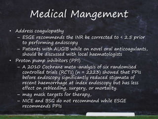 Medical Mangement
• Address coagulopathy
– ESGE recommends the INR be corrected to < 2.5 prior
to performing endoscopy
– Patients with AUGIB while on novel oral anticoagulants,
should be discussed with local haematologists
• Proton pump inhibitors (PPI)
– A 2010 Cochrane meta-analysis of six randomised
controlled trials (RCTs) (n = 2223) showed that PPIs
before endoscopy significantly reduced stigmata of
recent haemorrhage at index endoscopy but has less
effect on rebleeding, surgery, or mortality.
– may mask targets for therapy,
– NICE and BSG do not recommend while ESGE
recommends PPIs
 