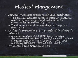 Medical Mangement
• Variceal measures (terlipressin and antibiotics)
– Terlipressin, increases systemic vascular resistance,
reduces cardiac output, and reduces portal
pressures by approximately 20%
– The dose in variceal haemorrhage is 2 mg four
times a day
• Antibiotic prophylaxis is a standard in cirrhotic
patients
– A meta- analysis of 12 RCTs has associated
Gram-negative antibiotic prophylaxis with reduced
mortality (RR 0.79, 95% CI 0.63– 0.98) and
rebleeding (RR 0.53, 95% CI 0.38–0.74).
• Prokinetics and tranexmic acid
 
