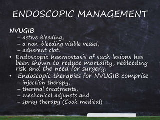 ENDOSCOPIC MANAGEMENT
NVUGIB
– active bleeding,
– a non-bleeding visible vessel,
– adherent clot.
• Endoscopic haemostasis of such lesions has
been shown to reduce mortality, rebleeding
risk and the need for surgery.
• Endoscopic therapies for NVUGIB comprise
– injection therapy,
– thermal treatments,
– mechanical adjuncts and
– spray therapy (Cook medical)
 