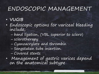 ENDOSCOPIC MANAGEMENT
• VUGIB
• Endoscopic options for variceal bleeding
include;
– band ligation, (VBL superior to sclero)
– sclerotherapy
– Cyanoacrylate and thrombin
– Sengstaken tube insertion.
– Covered stents
• Management of gastric varices depend
on the anatomical subtype
 