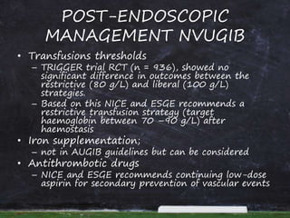 POST-ENDOSCOPIC
MANAGEMENT NVUGIB
• Transfusions thresholds
– TRIGGER trial RCT (n = 936), showed no
significant difference in outcomes between the
restrictive (80 g/L) and liberal (100 g/L)
strategies.
– Based on this NICE and ESGE recommends a
restrictive transfusion strategy (target
haemoglobin between 70 –90 g/L) after
haemostasis
• Iron supplementation;
– not in AUGIB guidelines but can be considered
• Antithrombotic drugs
– NICE and ESGE recommends continuing low-dose
aspirin for secondary prevention of vascular events
 