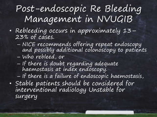 Post-endoscopic Re Bleeding
Management in NVUGIB
• Rebleeding occurs in approximately 13–
23% of cases.
– NICE recommends offering repeat endoscopy
and possibly additional colonoscopy to patients
– Who rebleed, or
– If there is doubt regarding adequate
haemostasis at index endoscopy.
– If there is a failure of endoscopic haemostasis,
• Stable patients should be considered for
interventional radiology Unstable for
surgery
 
