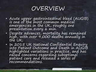 OVERVIEW
• Acute upper gastrointestinal bleed (AUGIB)
is one of the most common medical
emergencies in the UK, roughly one
presentation every 6 min.
• Despite advances, mortality has remained
high, with over 9,000 deaths annually in
the UK;
• In 2015 UK National Confidential Enquiry
into Patient Outcome and Death in AUGIB
highlighted variations in practice, and has
raised concerns regarding suboptimal
patient care and released a series of
recommendations.
 