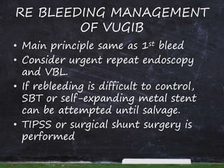RE BLEEDING MANAGEMENT
OF VUGIB
• Main principle same as 1st bleed
• Consider urgent repeat endoscopy
and VBL.
• If rebleeding is difficult to control,
SBT or self-expanding metal stent
can be attempted until salvage.
• TIPSS or surgical shunt surgery is
performed
 