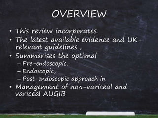 OVERVIEW
• This review incorporates
• The latest available evidence and UK-
relevant guidelines ,
• Summarises the optimal
– Pre-endoscopic,
– Endoscopic,
– Post-endoscopic approach in
• Management of non-variceal and
variceal AUGIB
 