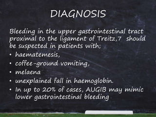 DIAGNOSIS
Bleeding in the upper gastrointestinal tract
proximal to the ligament of Treitz,7 should
be suspected in patients with;
• haematemesis,
• coffee-ground vomiting,
• melaena
• unexplained fall in haemoglobin.
• In up to 20% of cases, AUGIB may mimic
lower gastrointestinal bleeding
 