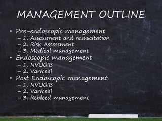 MANAGEMENT OUTLINE
• Pre-endoscopic management
– 1. Assessment and resuscitation
– 2. Risk Assessment
– 3. Medical management
• Endoscopic management
– 1. NVUGIB
– 2. Variceal
• Post Endoscopic management
– 1. NVUGIB
– 2. Variceal
– 3. Rebleed management
 