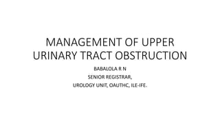 MANAGEMENT OF UPPER
URINARY TRACT OBSTRUCTION
BABALOLA R N
SENIOR REGISTRAR,
UROLOGY UNIT, OAUTHC, ILE-IFE.
 