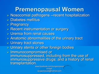 Premenopausal Women
   Nosocomial pathogens --recent hospitalization
   Diabetes mellitus
   Pregnancy
   Recent instrumentation or surgery
   Uremia from renal causes
   Anatomic abnormalities of the urinary tract
   Urinary tract stones
   Urinary stents or other foreign bodies
   Immunocompromised or
    immunosuppressed, including from the use of
    immunosuppressive drugs; and a history of renal
    transplantation.
                 www.facebook.com/surgeonjaved
                             e-mail:
                   surgeonjaved@hotmail.com
 