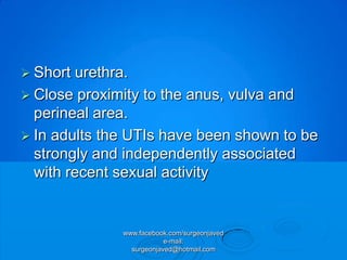  Short urethra.
 Close proximity to the anus, vulva and
  perineal area.
 In adults the UTIs have been shown to be
  strongly and independently associated
  with recent sexual activity


              www.facebook.com/surgeonjaved
                          e-mail:
                surgeonjaved@hotmail.com
 