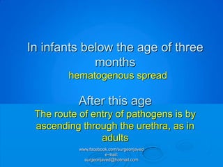 In infants below the age of three
             months
        hematogenous spread

           After this age
 The route of entry of pathogens is by
 ascending through the urethra, as in
                adults
           www.facebook.com/surgeonjaved
                       e-mail:
             surgeonjaved@hotmail.com
 