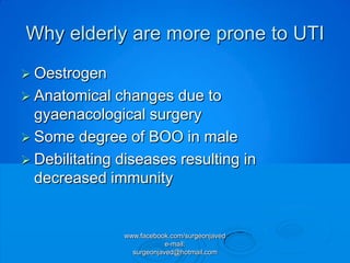 Why elderly are more prone to UTI
 Oestrogen
 Anatomical   changes due to
  gyaenacological surgery
 Some degree of BOO in male
 Debilitating diseases resulting in
  decreased immunity


               www.facebook.com/surgeonjaved
                           e-mail:
                 surgeonjaved@hotmail.com
 