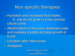 Non specific therapies
 Hydration    and increased fluid intake;
       E. coli do not grow in a low osmolar
  (dilute) urine.
 Alkalinization of the urine: dissolves urate
  and oxalates crystals and less growth of
  E.coli
 Urination after intercourse.
 Analgesia.
               www.facebook.com/surgeonjaved
                           e-mail:
                 surgeonjaved@hotmail.com
 