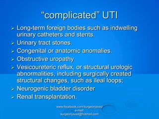 “complicated” UTI
   Long-term foreign bodies such as indwelling
    urinary catheters and stents.
   Urinary tract stones.
   Congenital or anatomic anomalies.
   Obstructive uropathy
   Vesicoureteric reflux, or structural urologic
    abnormalities, including surgically created
    structural changes, such as ileal loops;
   Neurogenic bladder disorder
   Renal transplantation.
                  www.facebook.com/surgeonjaved
                              e-mail:
                    surgeonjaved@hotmail.com
 