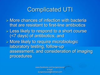 Complicated UTI
 More  chances of infection with bacteria
  that are resistant to first-line antibiotics
 Less likely to respond to a short course
  (<7 days) of antibiotics; and
 More likely to require microbiologic
  laboratory testing, follow-up
  assessment, and consideration of imaging
  procedures

               www.facebook.com/surgeonjaved
                           e-mail:
                 surgeonjaved@hotmail.com
 