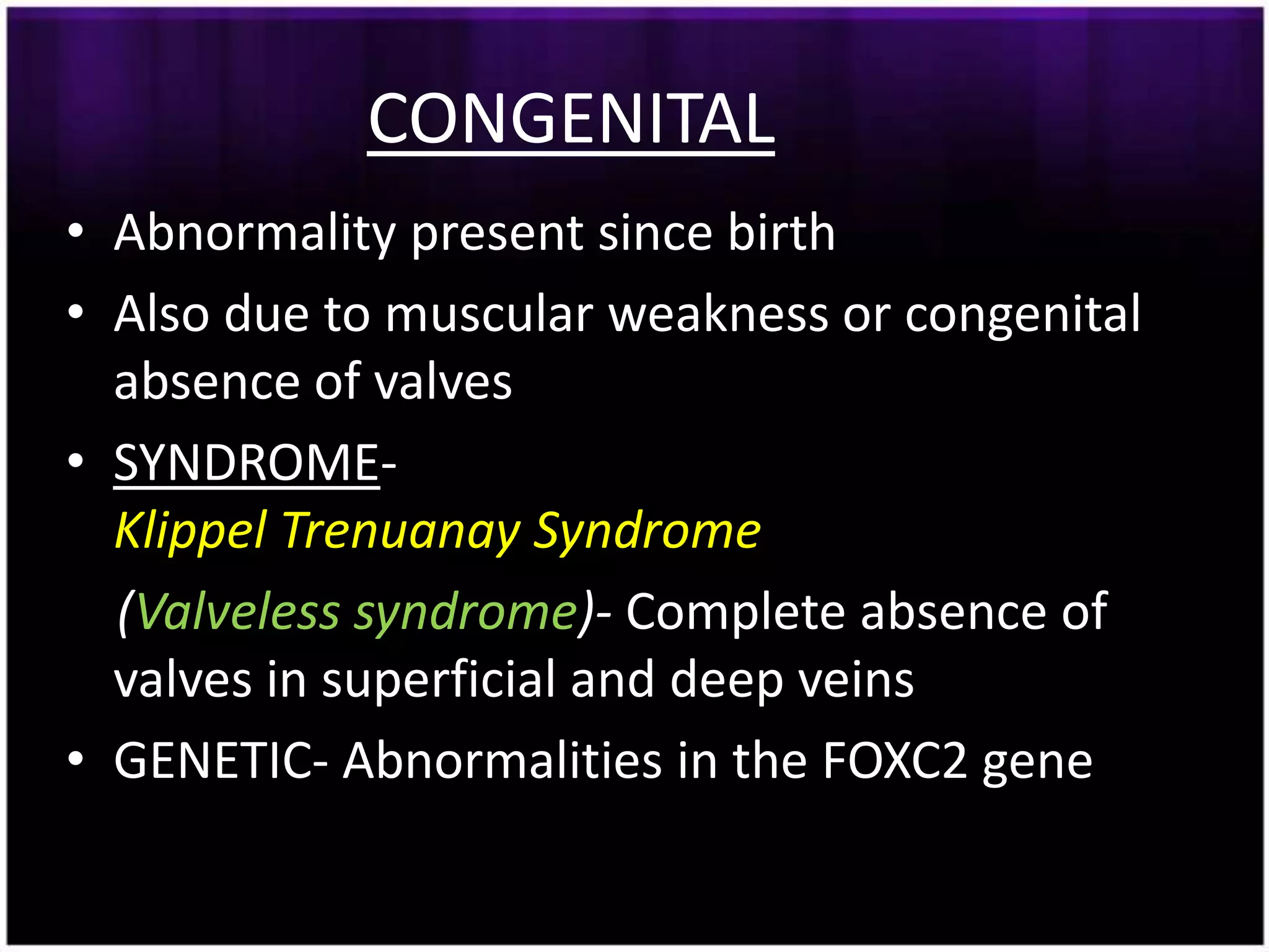 CONGENITAL
• Abnormality present since birth
• Also due to muscular weakness or congenital
  absence of valves
• SYNDROME-
  Klippel Trenuanay Syndrome
  (Valveless syndrome)- Complete absence of
  valves in superficial and deep veins
• GENETIC- Abnormalities in the FOXC2 gene
 