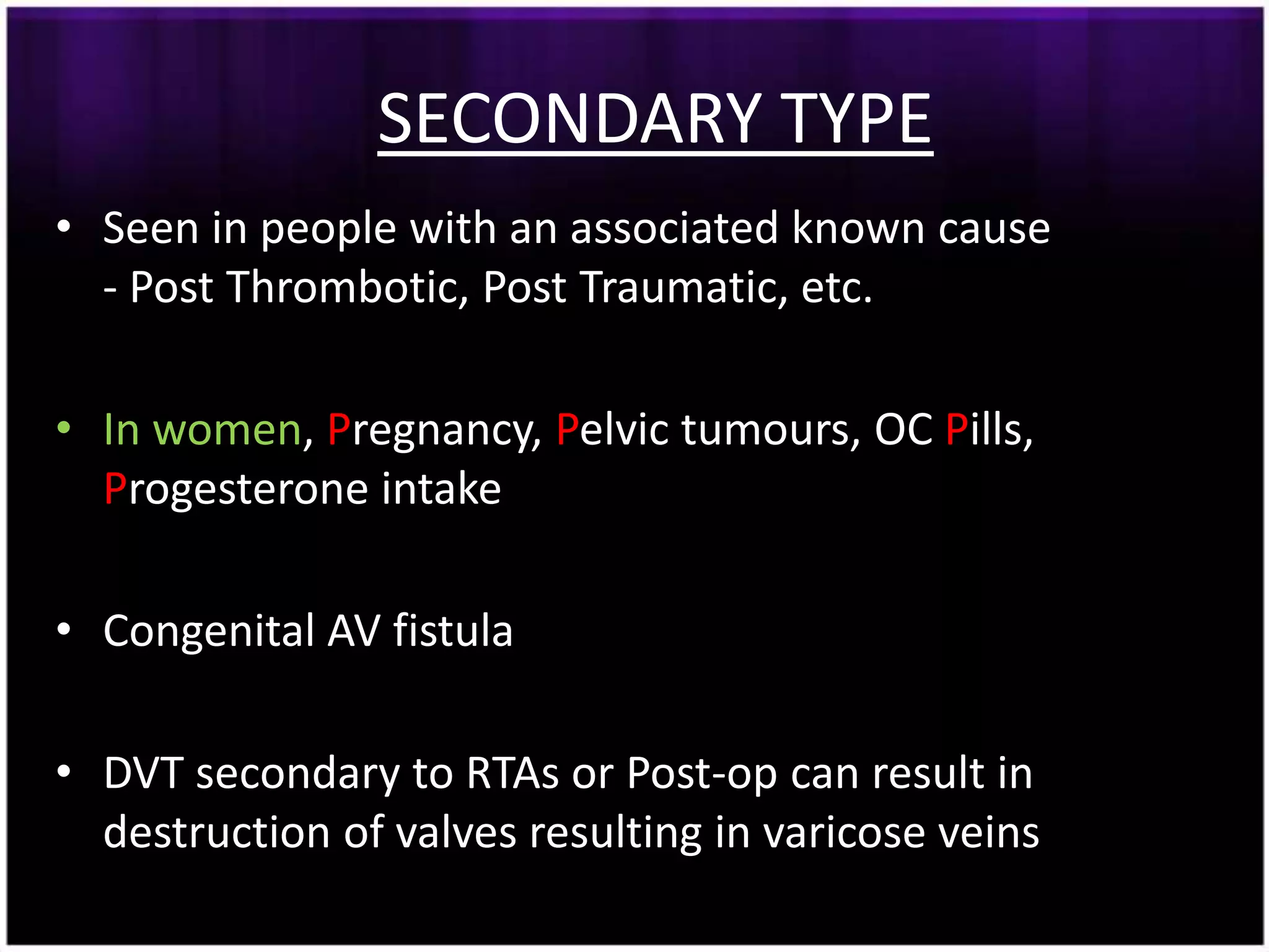 SECONDARY TYPE
• Seen in people with an associated known cause
  - Post Thrombotic, Post Traumatic, etc.

• In women, Pregnancy, Pelvic tumours, OC Pills,
  Progesterone intake

• Congenital AV fistula

• DVT secondary to RTAs or Post-op can result in
  destruction of valves resulting in varicose veins
 