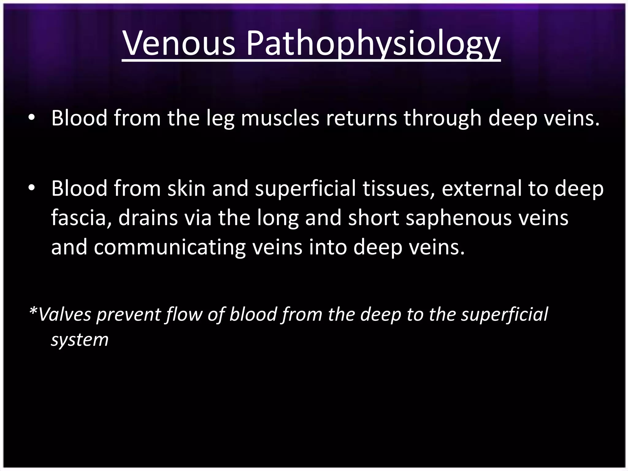 Venous Pathophysiology
• Blood from the leg muscles returns through deep veins.

• Blood from skin and superficial tissues, external to deep
  fascia, drains via the long and short saphenous veins
  and communicating veins into deep veins.

*Valves prevent flow of blood from the deep to the superficial
  system
 