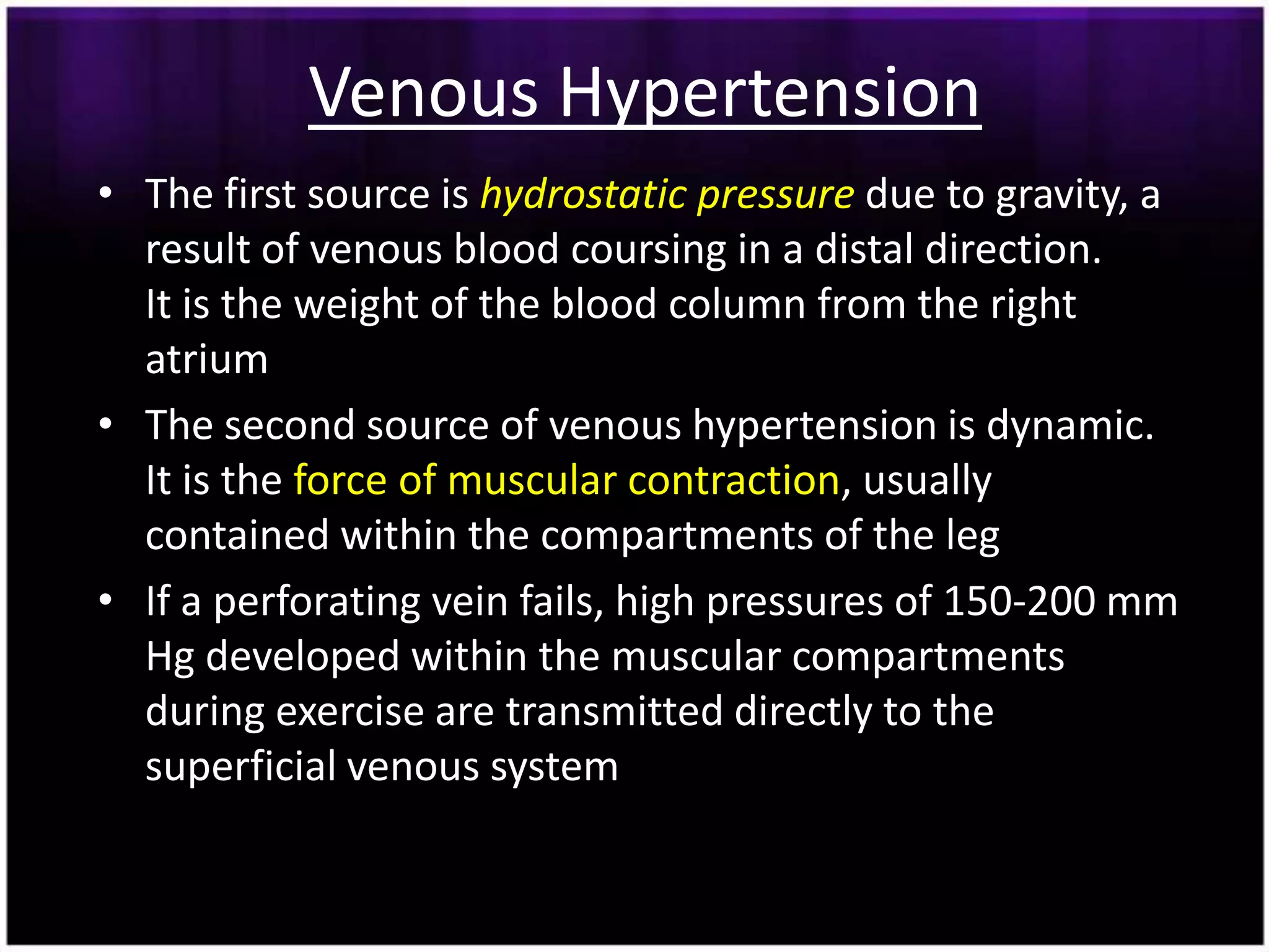 Venous Hypertension
• The first source is hydrostatic pressure due to gravity, a
  result of venous blood coursing in a distal direction.
  It is the weight of the blood column from the right
  atrium
• The second source of venous hypertension is dynamic.
  It is the force of muscular contraction, usually
  contained within the compartments of the leg
• If a perforating vein fails, high pressures of 150-200 mm
  Hg developed within the muscular compartments
  during exercise are transmitted directly to the
  superficial venous system
 