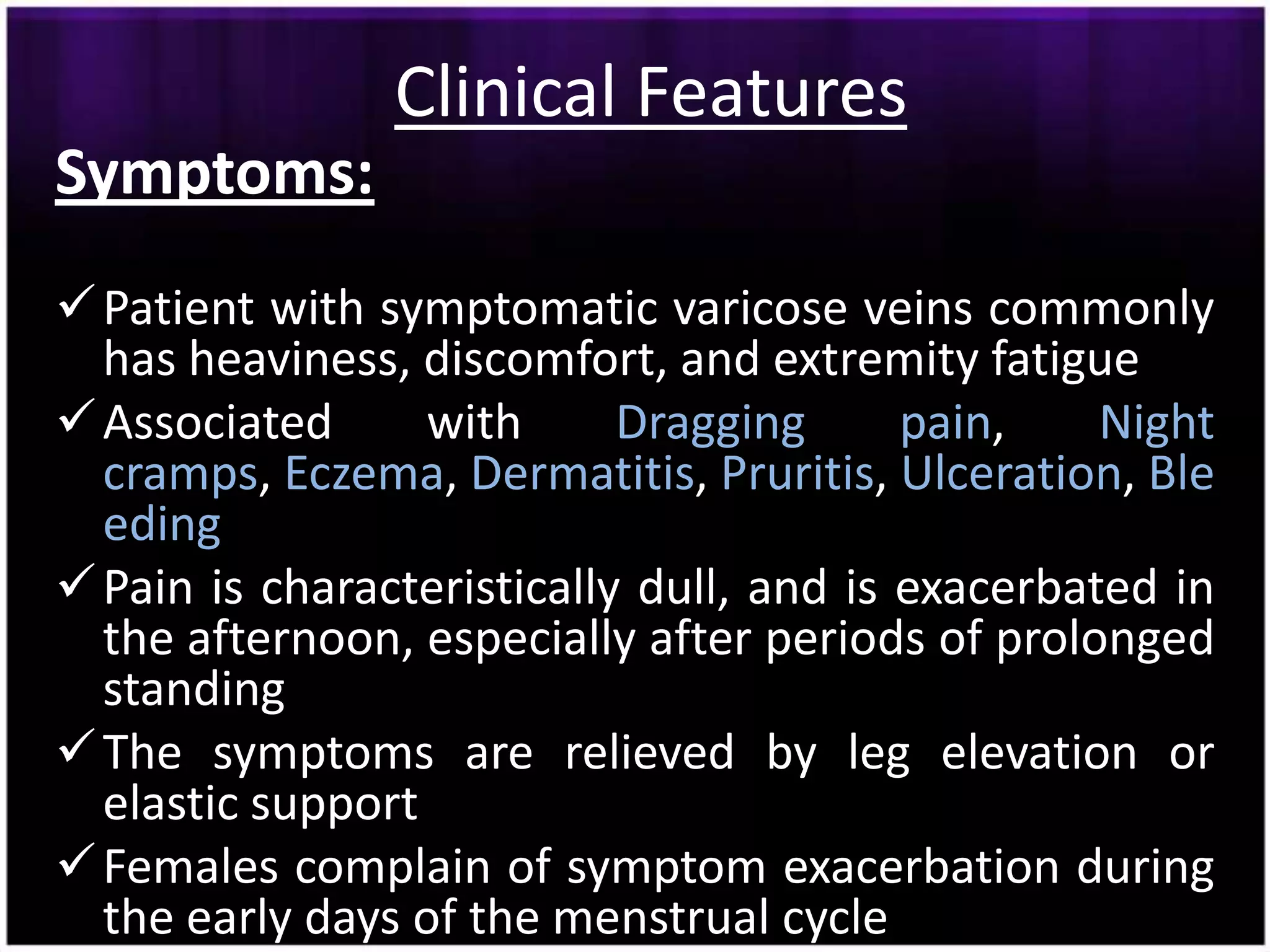 Clinical Features
Symptoms:
 Patient with symptomatic varicose veins commonly
  has heaviness, discomfort, and extremity fatigue
 Associated      with      Dragging      pain,    Night
  cramps, Eczema, Dermatitis, Pruritis, Ulceration, Ble
  eding
 Pain is characteristically dull, and is exacerbated in
  the afternoon, especially after periods of prolonged
  standing
 The symptoms are relieved by leg elevation or
  elastic support
 Females complain of symptom exacerbation during
  the early days of the menstrual cycle
 