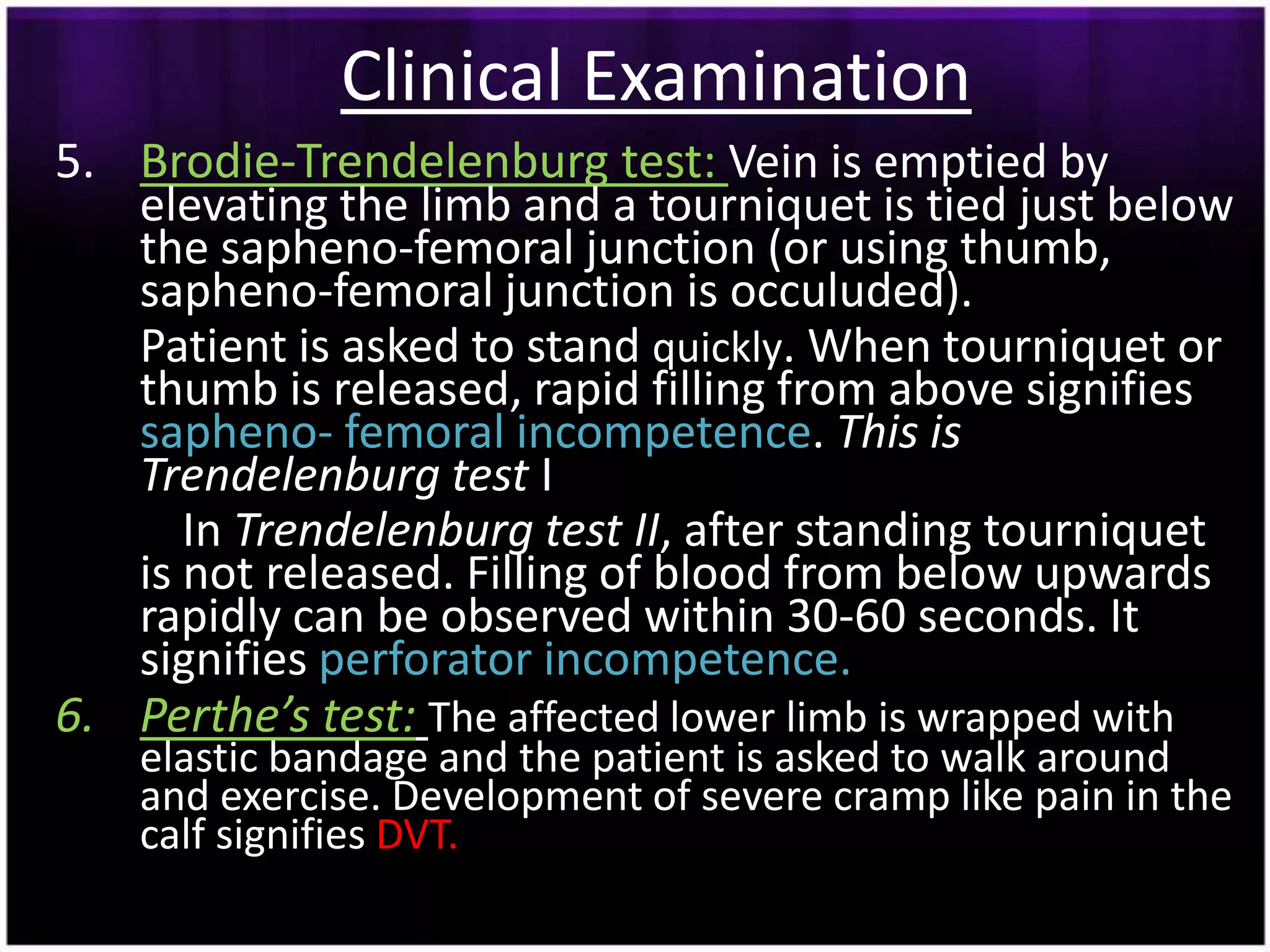 Clinical Examination
5. Brodie-Trendelenburg test: Vein is emptied by
   elevating the limb and a tourniquet is tied just below
   the sapheno-femoral junction (or using thumb,
   sapheno-femoral junction is occuluded).
   Patient is asked to stand quickly. When tourniquet or
   thumb is released, rapid filling from above signifies
   sapheno- femoral incompetence. This is
   Trendelenburg test I
      In Trendelenburg test II, after standing tourniquet
   is not released. Filling of blood from below upwards
   rapidly can be observed within 30-60 seconds. It
   signifies perforator incompetence.
6. Perthe’s test: The affected lower limb is wrapped with
    elastic bandage and the patient is asked to walk around
    and exercise. Development of severe cramp like pain in the
    calf signifies DVT.
 