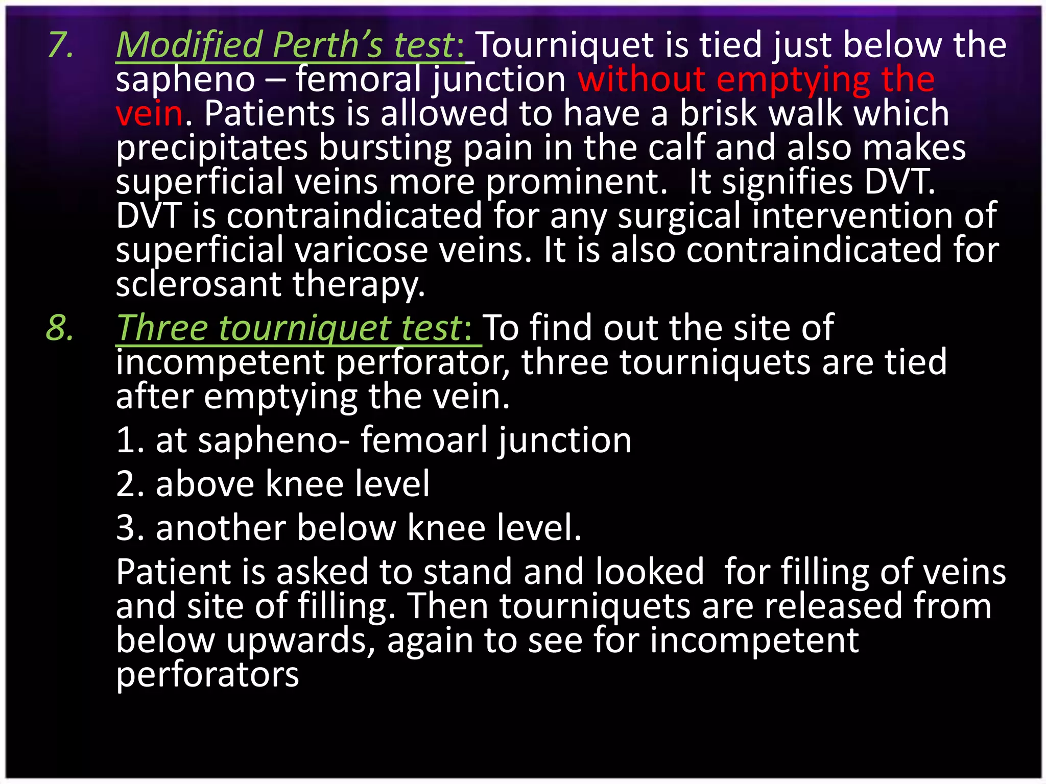 7. Modified Perth’s test: Tourniquet is tied just below the
   sapheno – femoral junction without emptying the
   vein. Patients is allowed to have a brisk walk which
   precipitates bursting pain in the calf and also makes
   superficial veins more prominent. It signifies DVT.
   DVT is contraindicated for any surgical intervention of
   superficial varicose veins. It is also contraindicated for
   sclerosant therapy.
8. Three tourniquet test: To find out the site of
   incompetent perforator, three tourniquets are tied
   after emptying the vein.
   1. at sapheno- femoarl junction
   2. above knee level
   3. another below knee level.
   Patient is asked to stand and looked for filling of veins
   and site of filling. Then tourniquets are released from
   below upwards, again to see for incompetent
   perforators
 