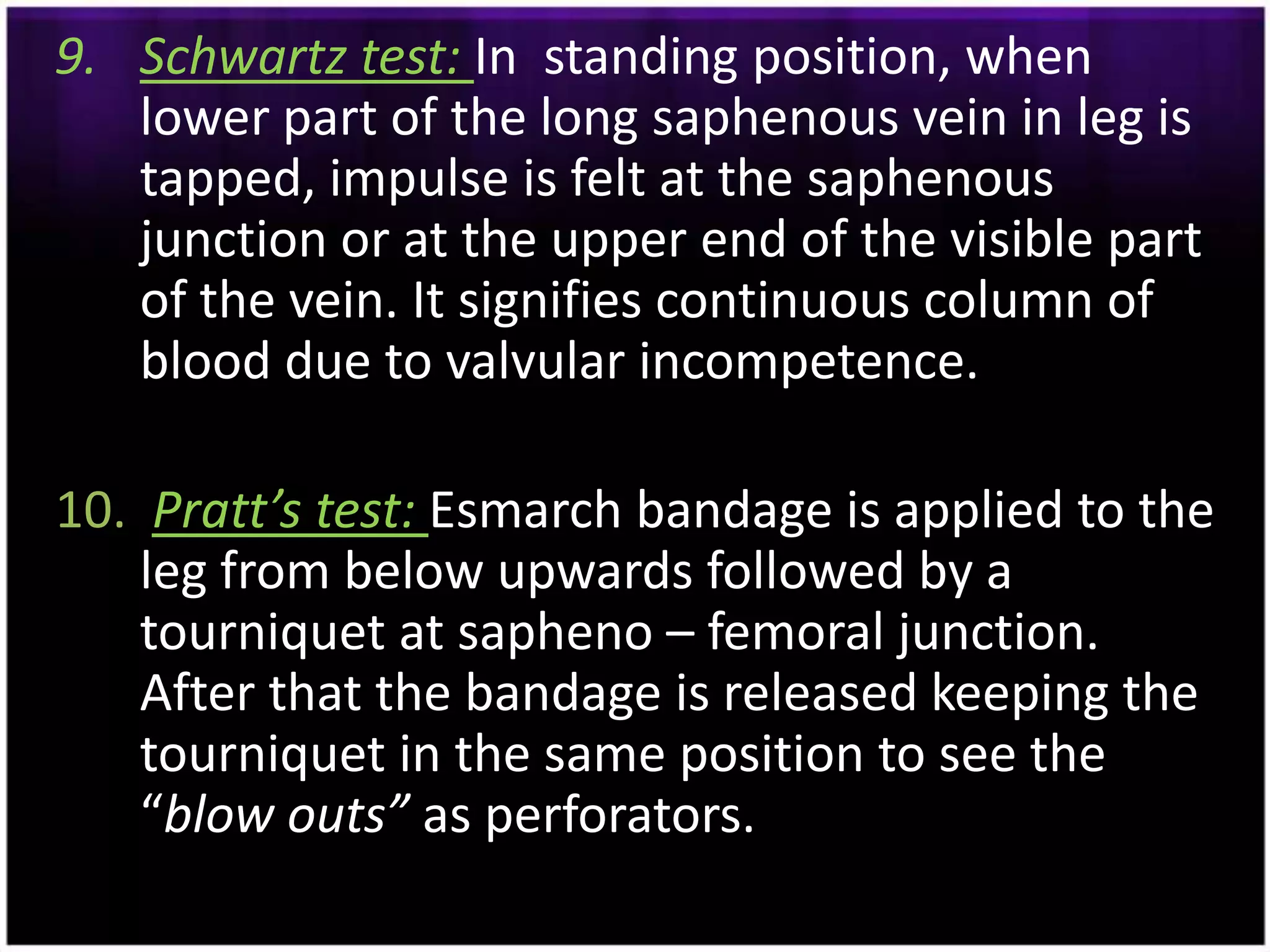 9. Schwartz test: In standing position, when
   lower part of the long saphenous vein in leg is
   tapped, impulse is felt at the saphenous
   junction or at the upper end of the visible part
   of the vein. It signifies continuous column of
   blood due to valvular incompetence.

10. Pratt’s test: Esmarch bandage is applied to the
    leg from below upwards followed by a
    tourniquet at sapheno – femoral junction.
    After that the bandage is released keeping the
    tourniquet in the same position to see the
    “blow outs” as perforators.
 