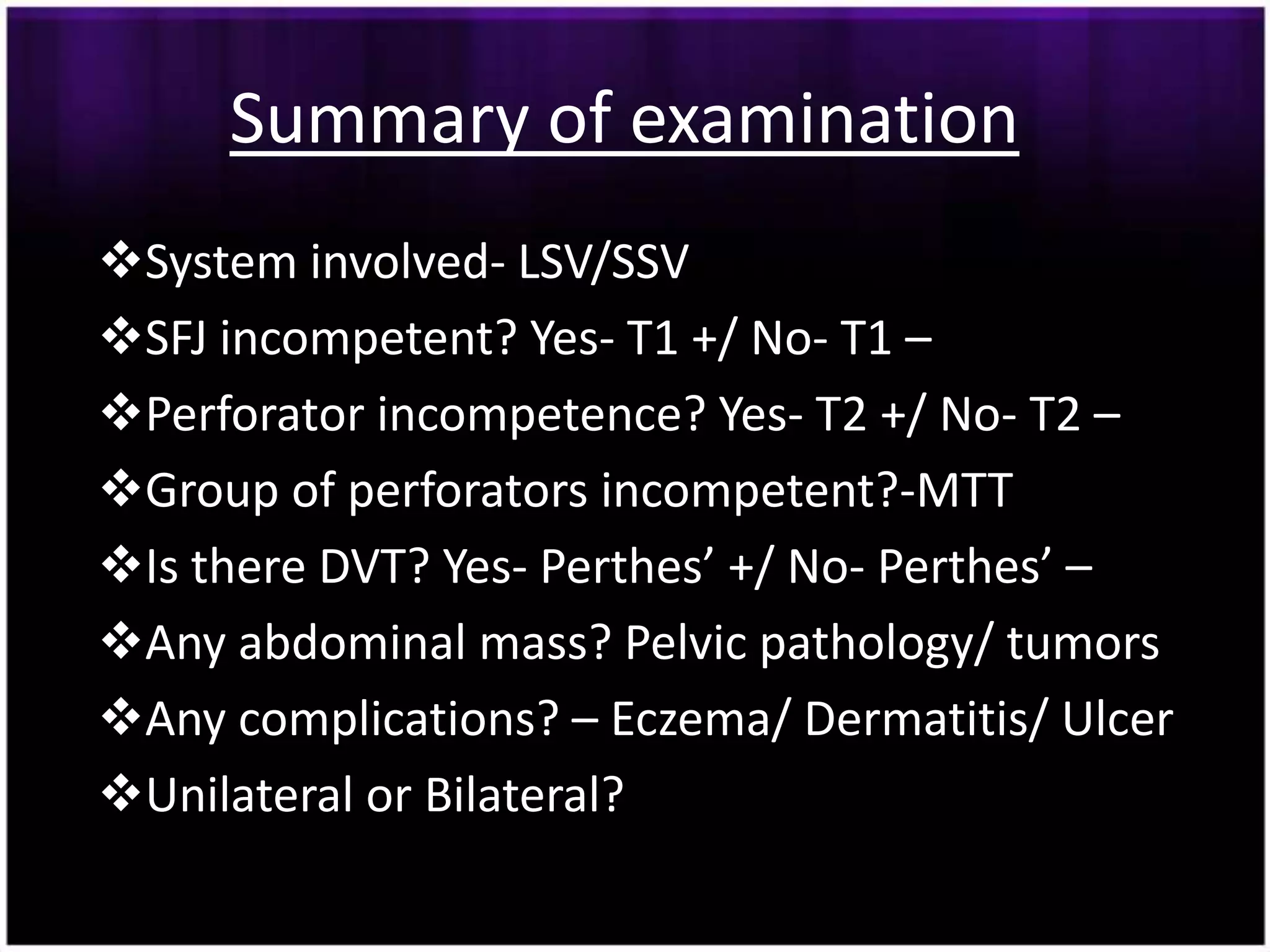Summary of examination
System involved- LSV/SSV
SFJ incompetent? Yes- T1 +/ No- T1 –
Perforator incompetence? Yes- T2 +/ No- T2 –
Group of perforators incompetent?-MTT
Is there DVT? Yes- Perthes’ +/ No- Perthes’ –
Any abdominal mass? Pelvic pathology/ tumors
Any complications? – Eczema/ Dermatitis/ Ulcer
Unilateral or Bilateral?
 