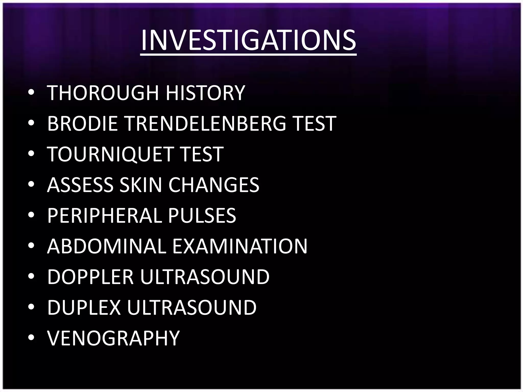 INVESTIGATIONS
•   THOROUGH HISTORY
•   BRODIE TRENDELENBERG TEST
•   TOURNIQUET TEST
•   ASSESS SKIN CHANGES
•   PERIPHERAL PULSES
•   ABDOMINAL EXAMINATION
•   DOPPLER ULTRASOUND
•   DUPLEX ULTRASOUND
•   VENOGRAPHY
 