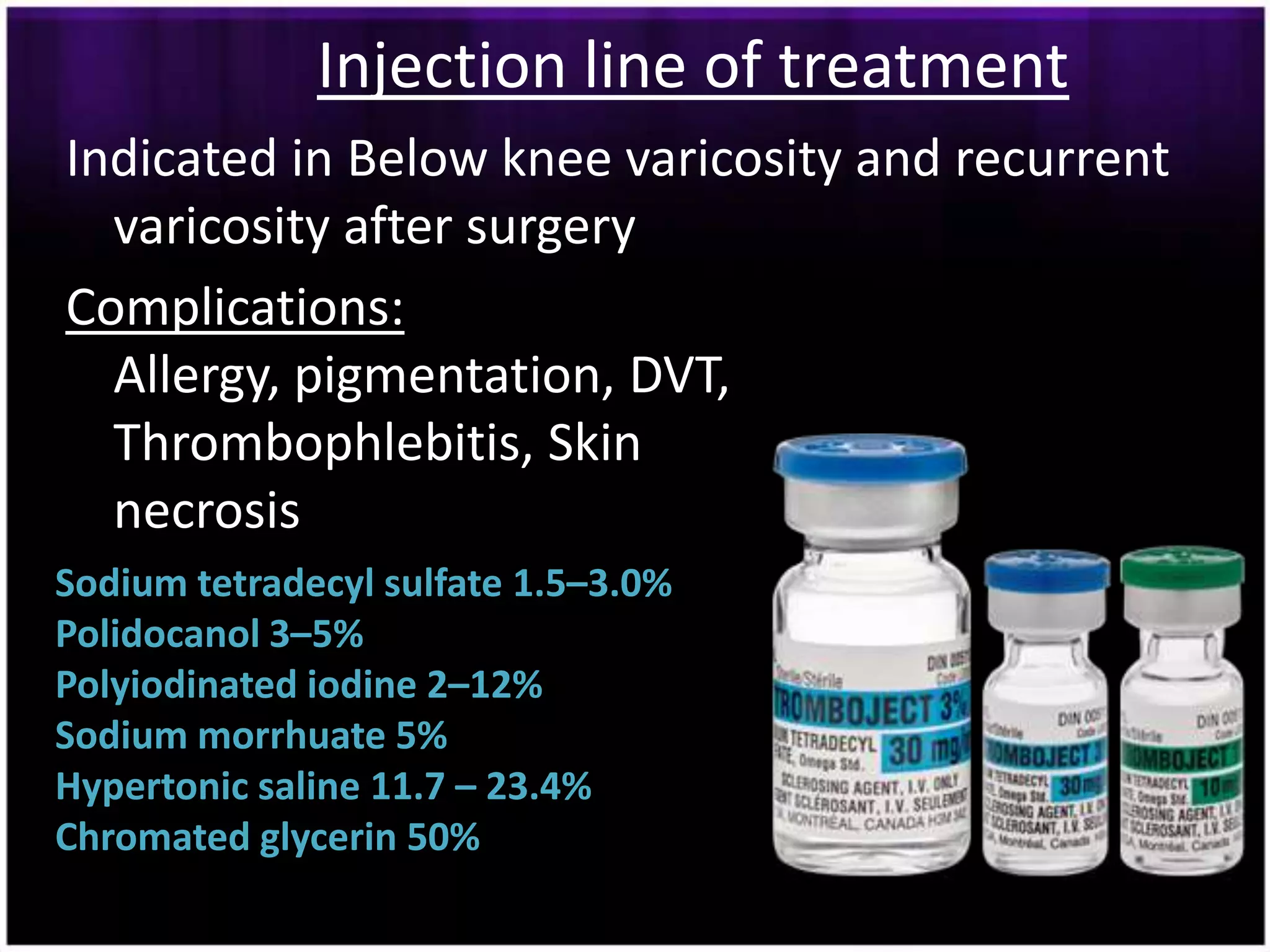 Injection line of treatment
Indicated in Below knee varicosity and recurrent
  varicosity after surgery
Complications:
  Allergy, pigmentation, DVT,
  Thrombophlebitis, Skin
  necrosis
Sodium tetradecyl sulfate 1.5–3.0%
Polidocanol 3–5%
Polyiodinated iodine 2–12%
Sodium morrhuate 5%
Hypertonic saline 11.7 – 23.4%
Chromated glycerin 50%
 