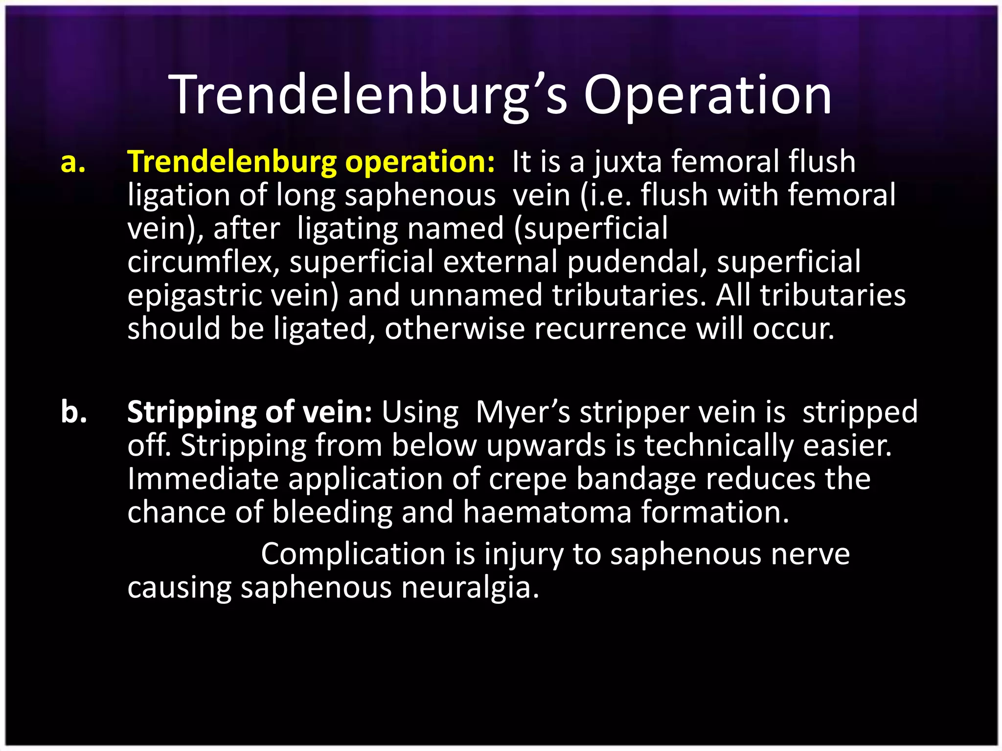 Trendelenburg’s Operation
a.   Trendelenburg operation: It is a juxta femoral flush
     ligation of long saphenous vein (i.e. flush with femoral
     vein), after ligating named (superficial
     circumflex, superficial external pudendal, superficial
     epigastric vein) and unnamed tributaries. All tributaries
     should be ligated, otherwise recurrence will occur.

b.   Stripping of vein: Using Myer’s stripper vein is stripped
     off. Stripping from below upwards is technically easier.
     Immediate application of crepe bandage reduces the
     chance of bleeding and haematoma formation.
                Complication is injury to saphenous nerve
     causing saphenous neuralgia.
 