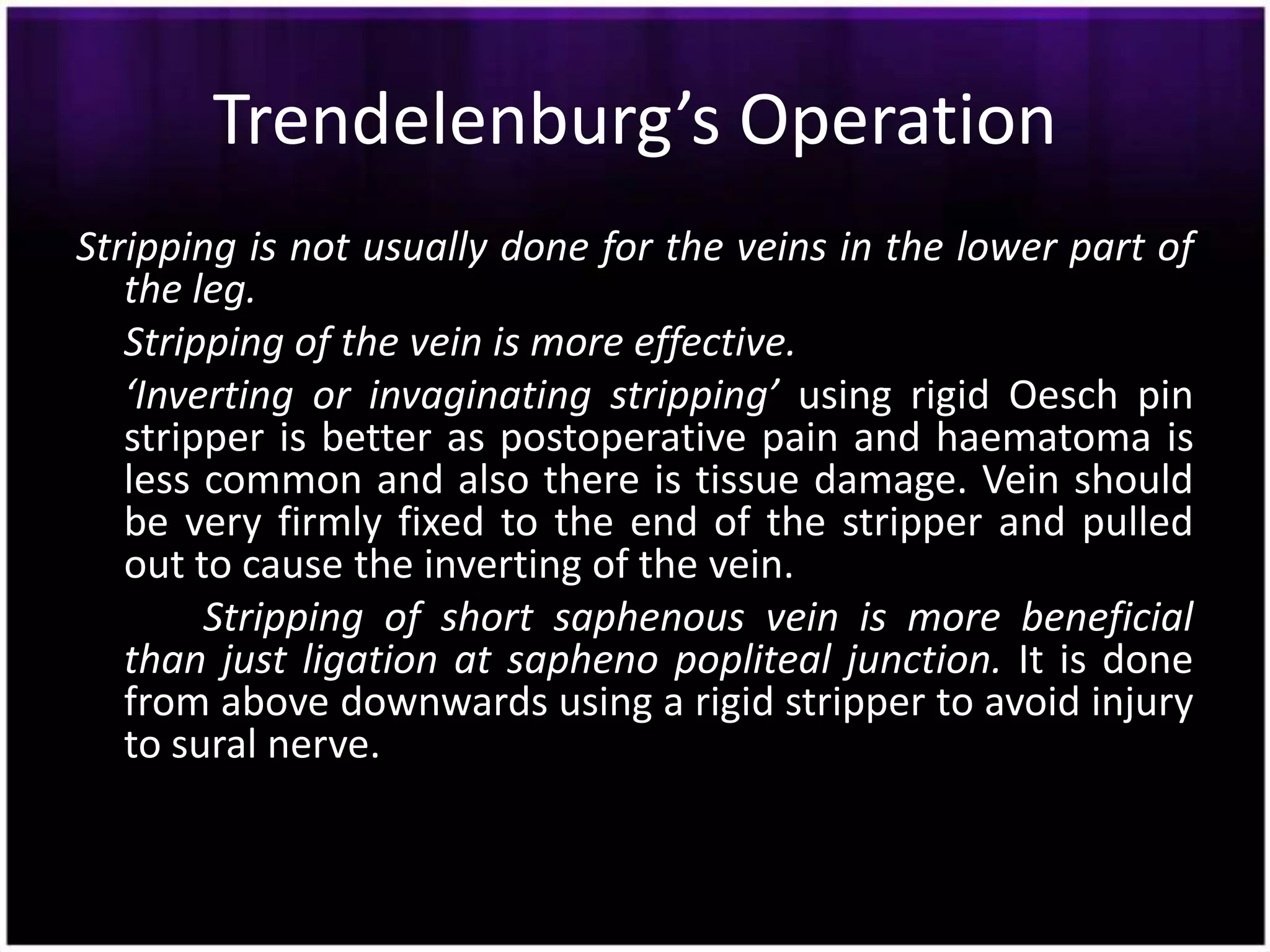 Trendelenburg’s Operation
Stripping is not usually done for the veins in the lower part of
   the leg.
   Stripping of the vein is more effective.
   ‘Inverting or invaginating stripping’ using rigid Oesch pin
   stripper is better as postoperative pain and haematoma is
   less common and also there is tissue damage. Vein should
   be very firmly fixed to the end of the stripper and pulled
   out to cause the inverting of the vein.
        Stripping of short saphenous vein is more beneficial
   than just ligation at sapheno popliteal junction. It is done
   from above downwards using a rigid stripper to avoid injury
   to sural nerve.
 