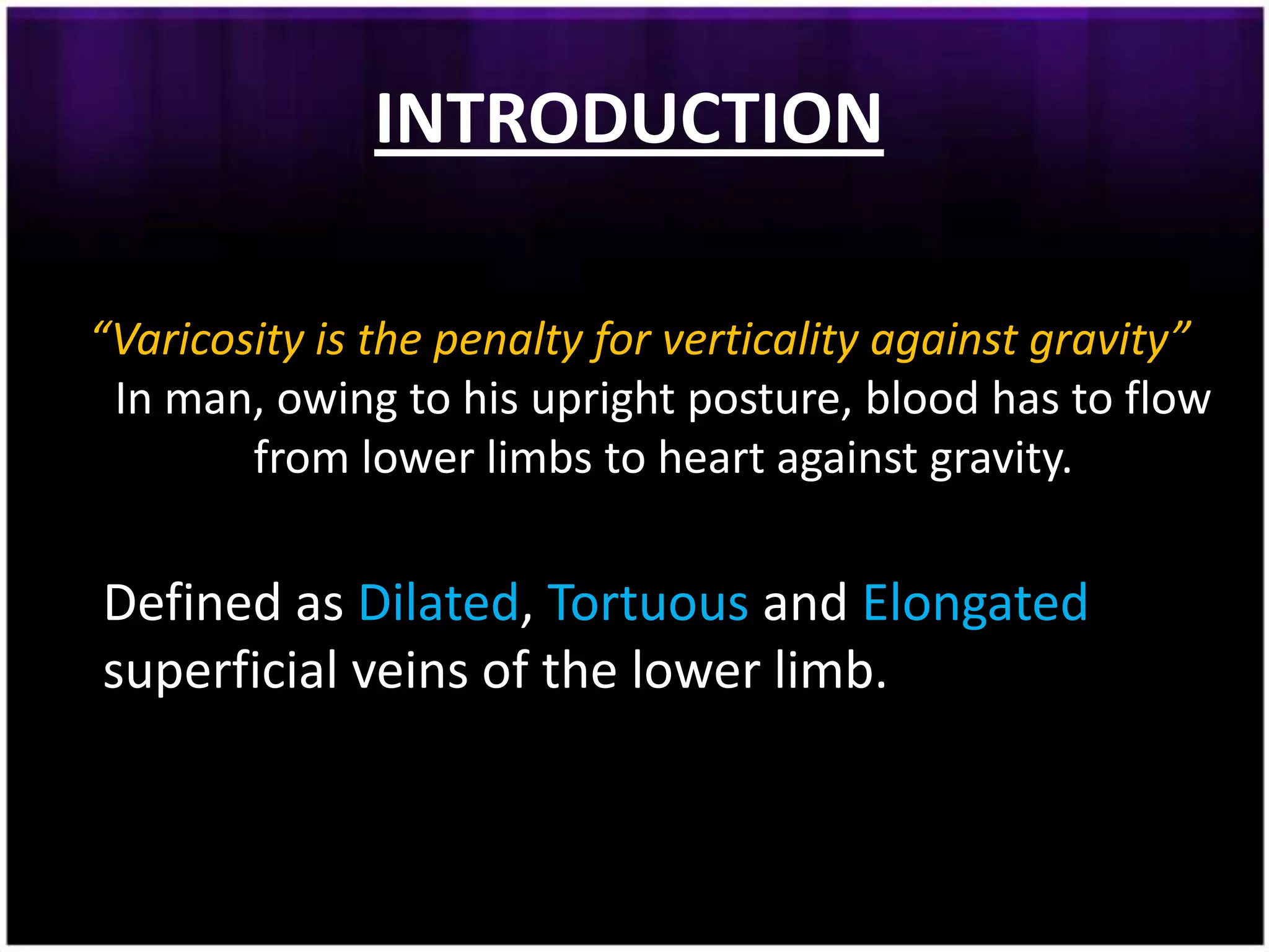 INTRODUCTION

“Varicosity is the penalty for verticality against gravity”
 In man, owing to his upright posture, blood has to flow
        from lower limbs to heart against gravity.

Defined as Dilated, Tortuous and Elongated
superficial veins of the lower limb.
 