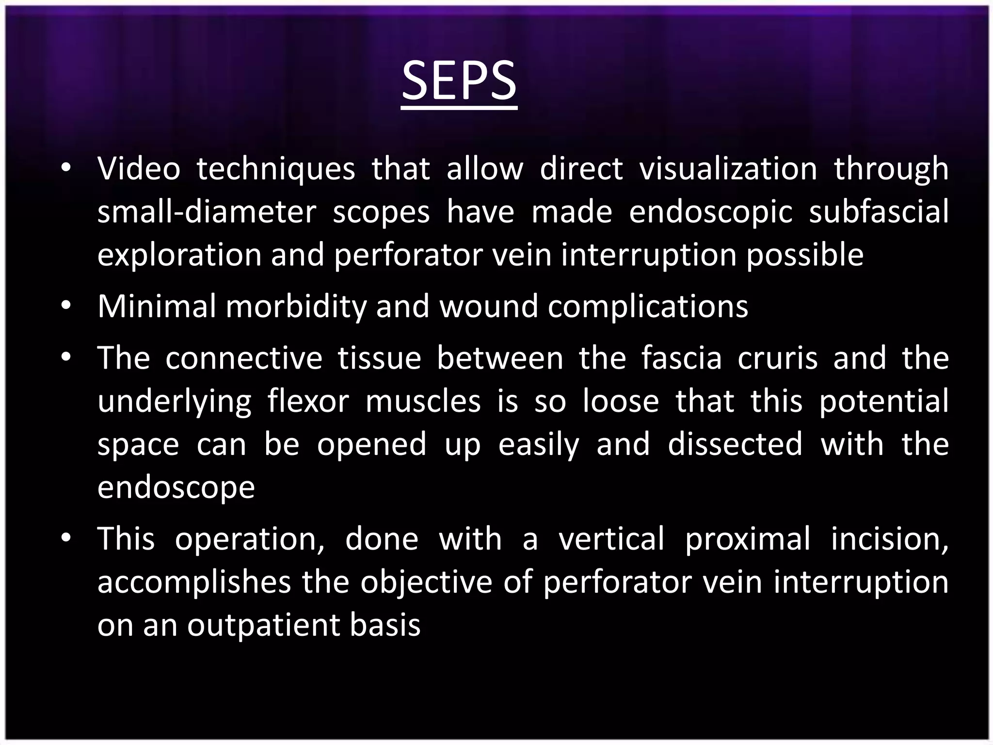 SEPS
• Video techniques that allow direct visualization through
  small-diameter scopes have made endoscopic subfascial
  exploration and perforator vein interruption possible
• Minimal morbidity and wound complications
• The connective tissue between the fascia cruris and the
  underlying flexor muscles is so loose that this potential
  space can be opened up easily and dissected with the
  endoscope
• This operation, done with a vertical proximal incision,
  accomplishes the objective of perforator vein interruption
  on an outpatient basis
 