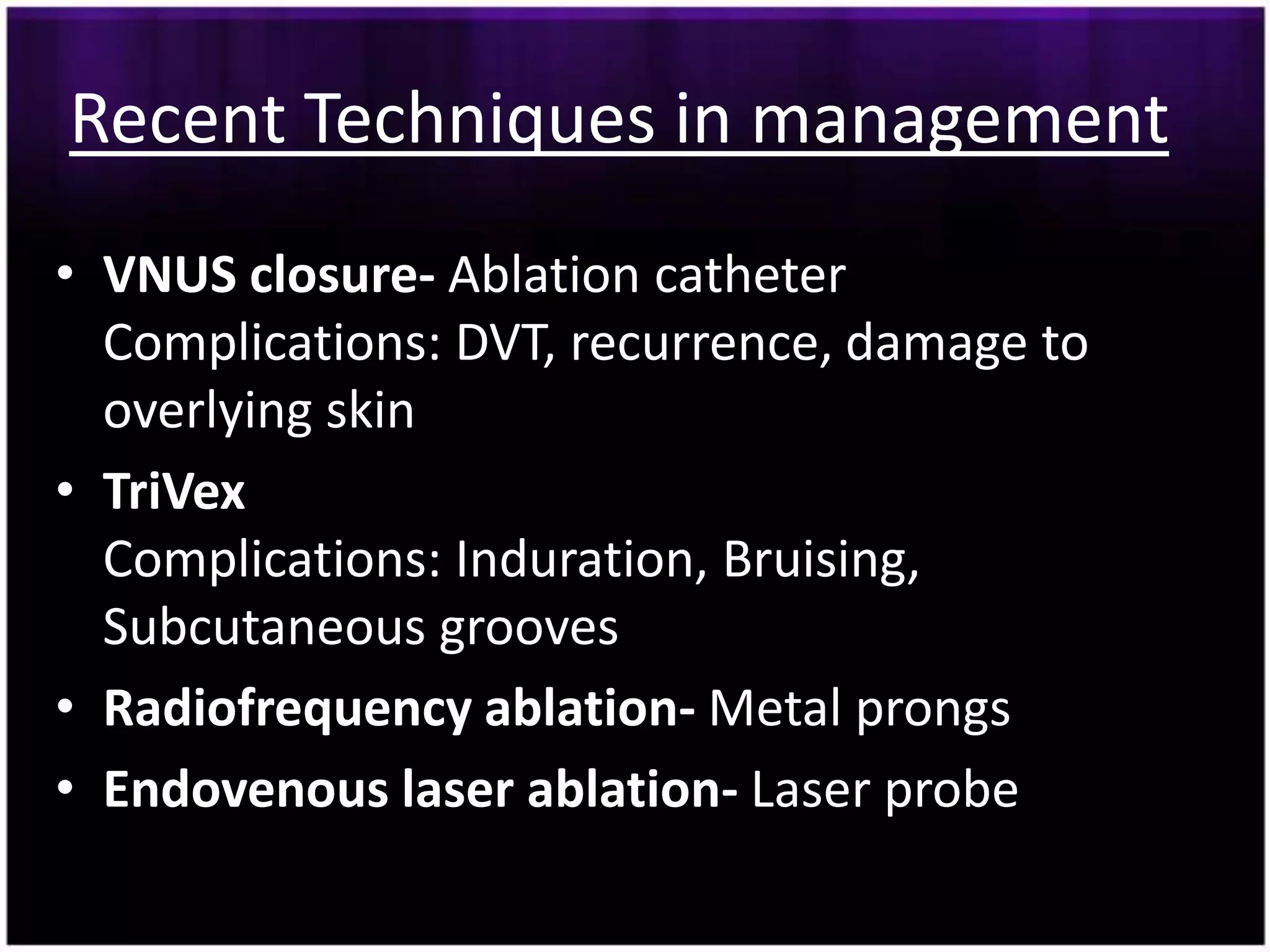 Recent Techniques in management
• VNUS closure- Ablation catheter
  Complications: DVT, recurrence, damage to
  overlying skin
• TriVex
  Complications: Induration, Bruising,
  Subcutaneous grooves
• Radiofrequency ablation- Metal prongs
• Endovenous laser ablation- Laser probe
 