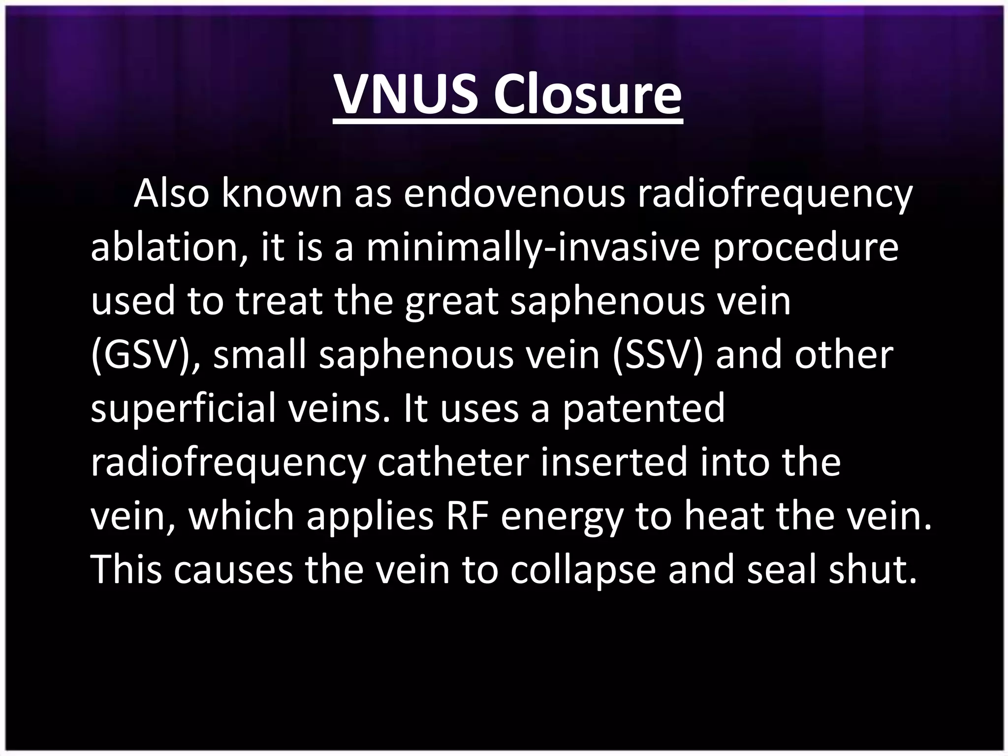 VNUS Closure
  Also known as endovenous radiofrequency
ablation, it is a minimally-invasive procedure
used to treat the great saphenous vein
(GSV), small saphenous vein (SSV) and other
superficial veins. It uses a patented
radiofrequency catheter inserted into the
vein, which applies RF energy to heat the vein.
This causes the vein to collapse and seal shut.
 