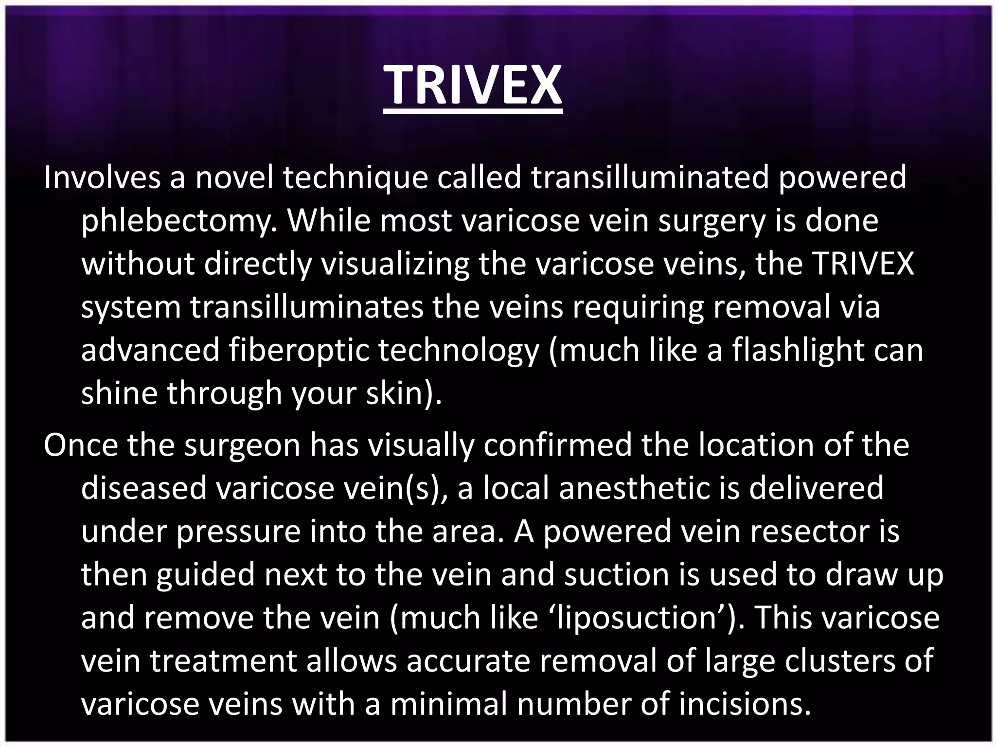 TRIVEX
Involves a novel technique called transilluminated powered
   phlebectomy. While most varicose vein surgery is done
   without directly visualizing the varicose veins, the TRIVEX
   system transilluminates the veins requiring removal via
   advanced fiberoptic technology (much like a flashlight can
   shine through your skin).
Once the surgeon has visually confirmed the location of the
   diseased varicose vein(s), a local anesthetic is delivered
   under pressure into the area. A powered vein resector is
   then guided next to the vein and suction is used to draw up
   and remove the vein (much like ‘liposuction’). This varicose
   vein treatment allows accurate removal of large clusters of
   varicose veins with a minimal number of incisions.
 