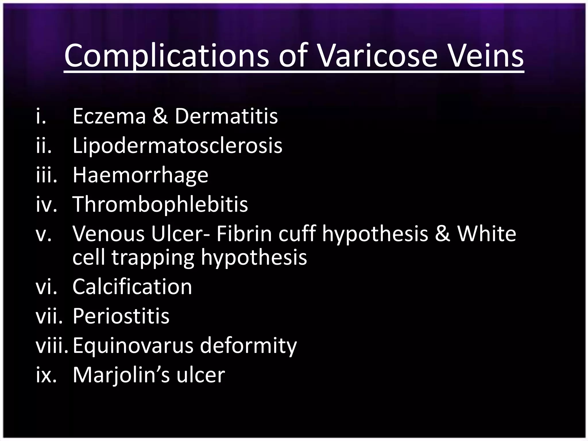 Complications of Varicose Veins
i.    Eczema & Dermatitis
ii.   Lipodermatosclerosis
iii.  Haemorrhage
iv.   Thrombophlebitis
v.    Venous Ulcer- Fibrin cuff hypothesis & White
      cell trapping hypothesis
vi. Calcification
vii. Periostitis
viii. Equinovarus deformity
ix. Marjolin’s ulcer
 