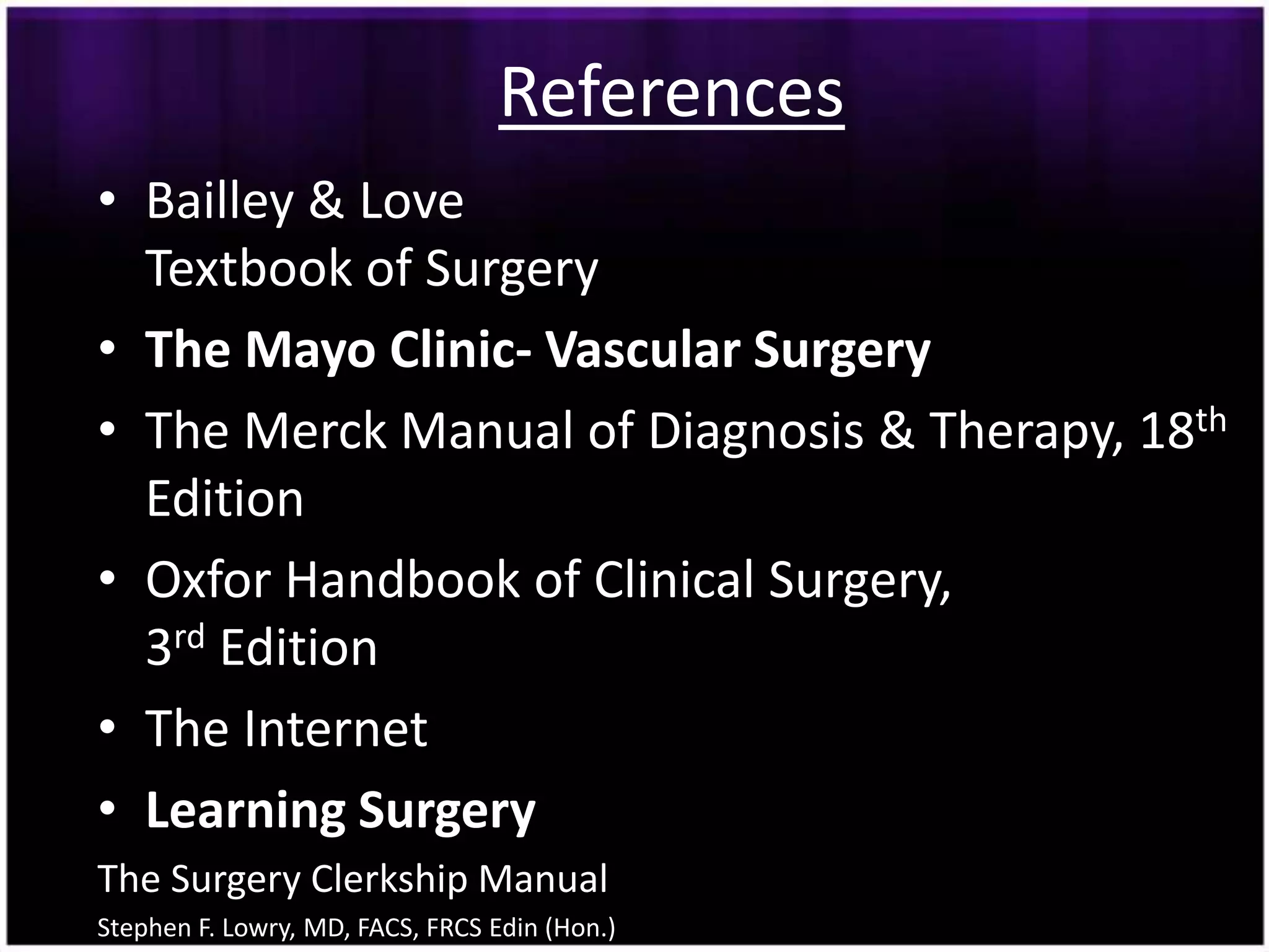 References
• Bailley & Love
  Textbook of Surgery
• The Mayo Clinic- Vascular Surgery
• The Merck Manual of Diagnosis & Therapy, 18th
  Edition
• Oxfor Handbook of Clinical Surgery,
  3rd Edition
• The Internet
• Learning Surgery
The Surgery Clerkship Manual
Stephen F. Lowry, MD, FACS, FRCS Edin (Hon.)
 