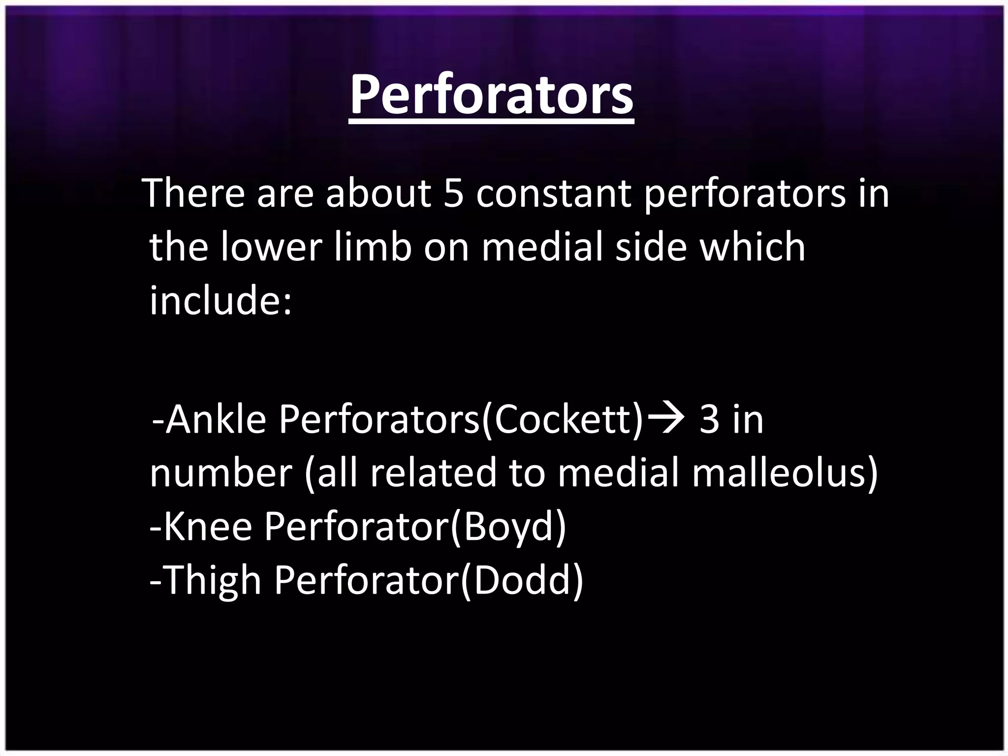 Perforators
There are about 5 constant perforators in
the lower limb on medial side which
include:

-Ankle Perforators(Cockett) 3 in
number (all related to medial malleolus)
-Knee Perforator(Boyd)
-Thigh Perforator(Dodd)
 