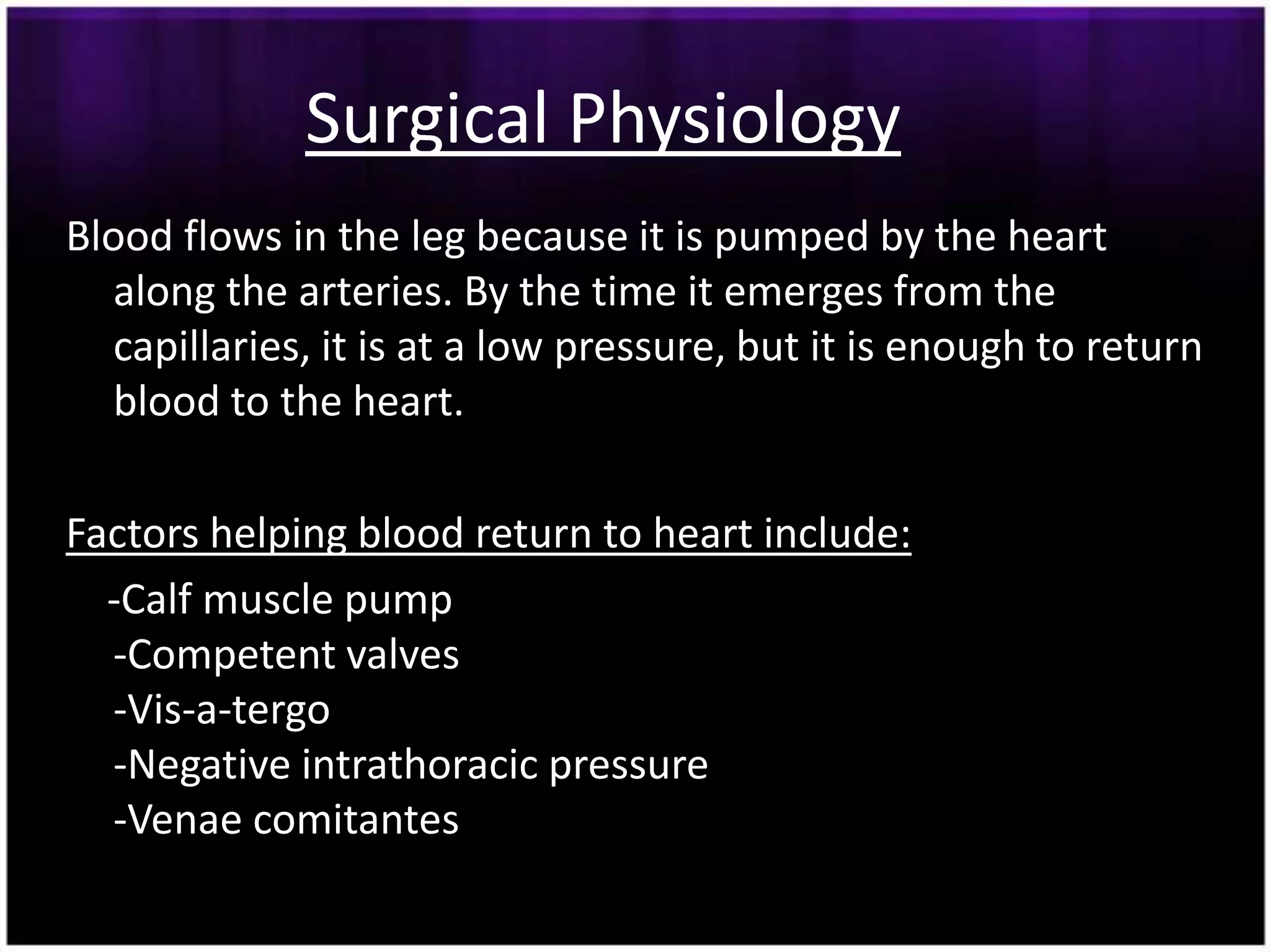 Surgical Physiology
Blood flows in the leg because it is pumped by the heart
  along the arteries. By the time it emerges from the
  capillaries, it is at a low pressure, but it is enough to return
  blood to the heart.

Factors helping blood return to heart include:
  -Calf muscle pump
  -Competent valves
  -Vis-a-tergo
  -Negative intrathoracic pressure
  -Venae comitantes
 