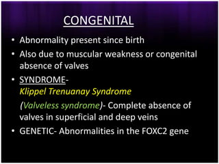 CONGENITAL
• Abnormality present since birth
• Also due to muscular weakness or congenital
  absence of valves
• SYNDROME-
  Klippel Trenuanay Syndrome
  (Valveless syndrome)- Complete absence of
  valves in superficial and deep veins
• GENETIC- Abnormalities in the FOXC2 gene
 