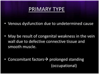 PRIMARY TYPE

• Venous dysfunction due to undetermined cause

• May be result of congenital weakness in the vein
  wall due to defective connective tissue and
  smooth muscle.

• Concomitant factors prolonged standing
                        (occupational)
 