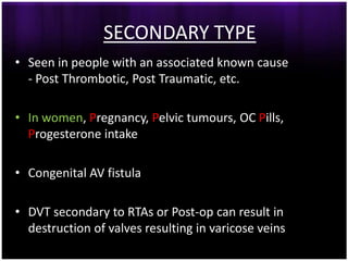 SECONDARY TYPE
• Seen in people with an associated known cause
  - Post Thrombotic, Post Traumatic, etc.

• In women, Pregnancy, Pelvic tumours, OC Pills,
  Progesterone intake

• Congenital AV fistula

• DVT secondary to RTAs or Post-op can result in
  destruction of valves resulting in varicose veins
 