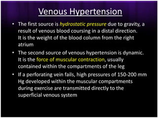 Venous Hypertension
• The first source is hydrostatic pressure due to gravity, a
  result of venous blood coursing in a distal direction.
  It is the weight of the blood column from the right
  atrium
• The second source of venous hypertension is dynamic.
  It is the force of muscular contraction, usually
  contained within the compartments of the leg
• If a perforating vein fails, high pressures of 150-200 mm
  Hg developed within the muscular compartments
  during exercise are transmitted directly to the
  superficial venous system
 