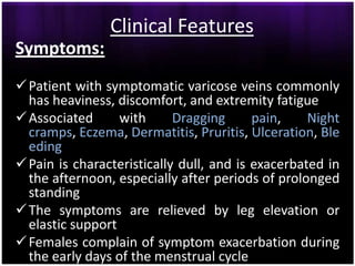 Clinical Features
Symptoms:
 Patient with symptomatic varicose veins commonly
  has heaviness, discomfort, and extremity fatigue
 Associated      with      Dragging      pain,    Night
  cramps, Eczema, Dermatitis, Pruritis, Ulceration, Ble
  eding
 Pain is characteristically dull, and is exacerbated in
  the afternoon, especially after periods of prolonged
  standing
 The symptoms are relieved by leg elevation or
  elastic support
 Females complain of symptom exacerbation during
  the early days of the menstrual cycle
 