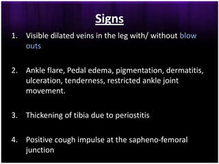 Signs
1. Visible dilated veins in the leg with/ without blow
   outs

2. Ankle flare, Pedal edema, pigmentation, dermatitis,
   ulceration, tenderness, restricted ankle joint
   movement.

3. Thickening of tibia due to periostitis

4. Positive cough impulse at the sapheno-femoral
   junction
 