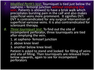 7. Modified Perth’s test: Tourniquet is tied just below the
   sapheno – femoral junction without emptying the
   vein. Patients is allowed to have a brisk walk which
   precipitates bursting pain in the calf and also makes
   superficial veins more prominent. It signifies DVT.
   DVT is contraindicated for any surgical intervention of
   superficial varicose veins. It is also contraindicated for
   sclerosant therapy.
8. Three tourniquet test: To find out the site of
   incompetent perforator, three tourniquets are tied
   after emptying the vein.
   1. at sapheno- femoarl junction
   2. above knee level
   3. another below knee level.
   Patient is asked to stand and looked for filling of veins
   and site of filling. Then tourniquets are released from
   below upwards, again to see for incompetent
   perforators
 