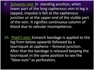 9. Schwartz test: In standing position, when
   lower part of the long saphenous vein in leg is
   tapped, impulse is felt at the saphenous
   junction or at the upper end of the visible part
   of the vein. It signifies continuous column of
   blood due to valvular incompetence.

10. Pratt’s test: Esmarch bandage is applied to the
    leg from below upwards followed by a
    tourniquet at sapheno – femoral junction.
    After that the bandage is released keeping the
    tourniquet in the same position to see the
    “blow outs” as perforators.
 