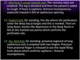 11. Morrissey’s cough impulse test: The varicose veins are
  emptied. The leg is elevated and then the patient is asked
  to cough. If there is sapheno- femoral incompetence,
  expansile impulse is felt at saphenous opening.

12. Fegan’s test: On standing, the site where the perforators
  enter the deep fascia bulges and this is marked. Then on
  lying down, button like depression in the deep fascia is
  felt at the marked out points which confirms the
  perforator site.

13. Ian- Aird test: On standing, proximal segment of long
  saphenous vein is emptied with two fingers. Pressure
  from proximal finger is released to see the rapid filling
  from above which confirms sapheno – femoral
  incompetence.
 
